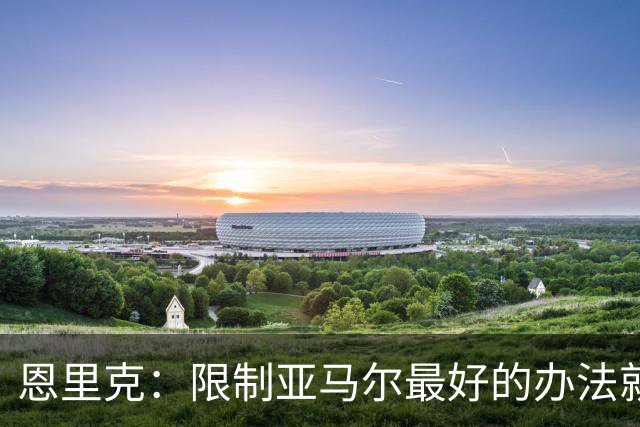 恩里克:限制亚马尔最好的办法就是别让他碰球;巴萨并非完美